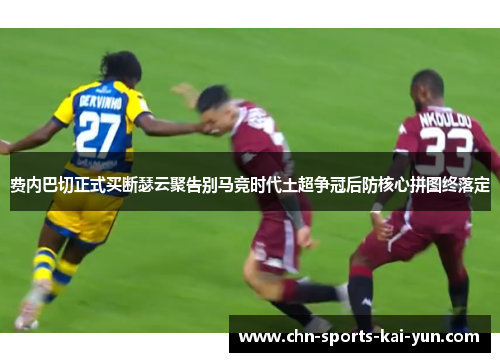 费内巴切正式买断瑟云聚告别马竞时代土超争冠后防核心拼图终落定