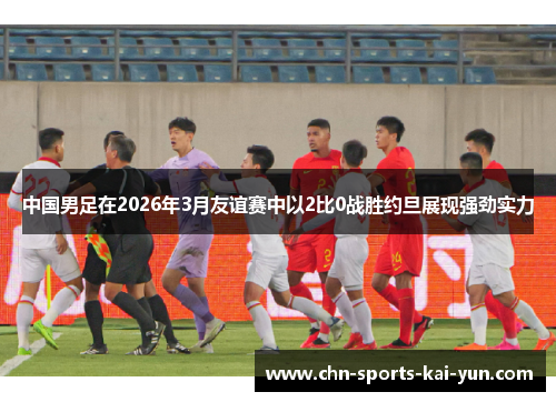 中国男足在2026年3月友谊赛中以2比0战胜约旦展现强劲实力