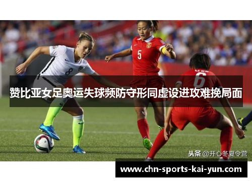 赞比亚女足奥运失球频防守形同虚设进攻难挽局面 赞比亚女足奥运失球频防守形同虚设进攻难挽局面
