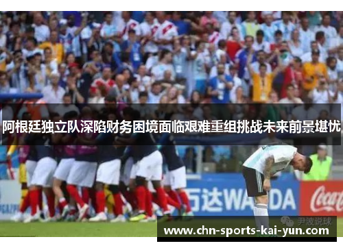 阿根廷独立队深陷财务困境面临艰难重组挑战未来前景堪忧